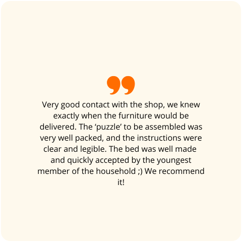 Customer review: Very good contact with the shop, we knew exactly when the furniture would be delivered. The ‘puzzle’ to be assembled was very well packed, and the instructions were clear and legible. The bed was well made and quickly accepted by the youngest member of the household ;) We recommend it!