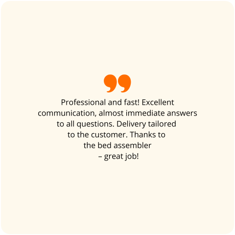 Customer review: Professional and fast! Excellent communication, almost immediate answers to all questions. Delivery tailored to the customer. Thanks to the bed assembler – great job!