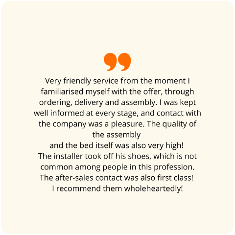 Customer review: Very friendly service from the moment I familiarised myself with the offer, through ordering, delivery and assembly. I was kept well informed at every stage, and contact with the company was a pleasure. The quality of the assembly and the bed itself was also very high! The installer took off his shoes, which is not common among people in this profession. The after-sales contact was also first class! I recommend them wholeheartedly!